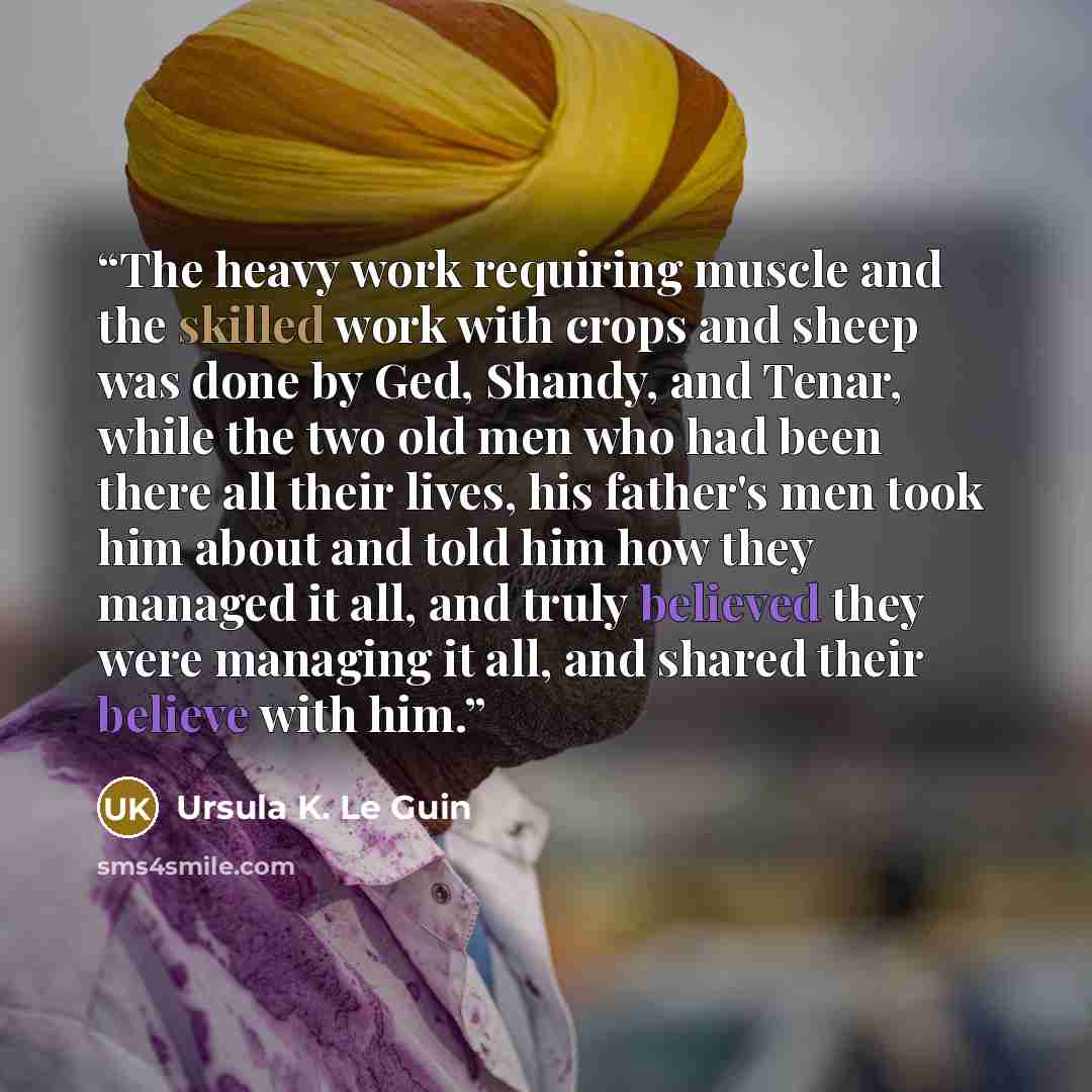 “The heavy work requiring muscle and the skilled work with crops and sheep was done by Ged, Shandy, and Tenar, while the two old men who had been there all their lives, his father's men took him about and told him how they managed it all, and truly believed they were managing it all, and shared…” quote by Ursula K. Le Guin