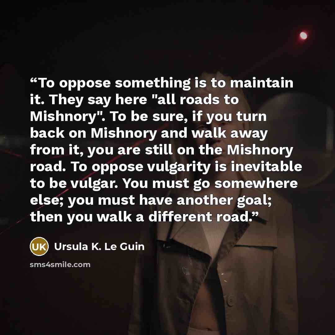 “To oppose something is to maintain it. They say here "all roads to Mishnory". To be sure, if you turn back on Mishnory and walk away from it, you are still on the Mishnory road. To oppose vulgarity is inevitable to be vulgar. You must go somewhere else; you must have another goal; then you walk a…” quote by Ursula K. Le Guin