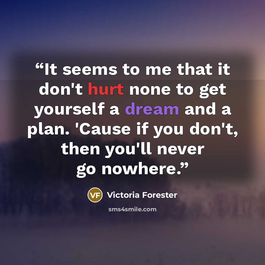 “It seems to me that it don't hurt none to get yourself a dream and a plan. 'Cause if you don't, then you'll never go nowhere.” quote by Victoria Forester