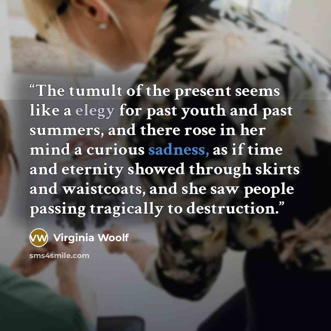 “The tumult of the present seems like a elegy for past youth and past summers, and there rose in her mind a curious sadness, as if time and eternity showed through skirts and waistcoats, and she saw people passing tragically to destruction.” quote by Virginia Woolf