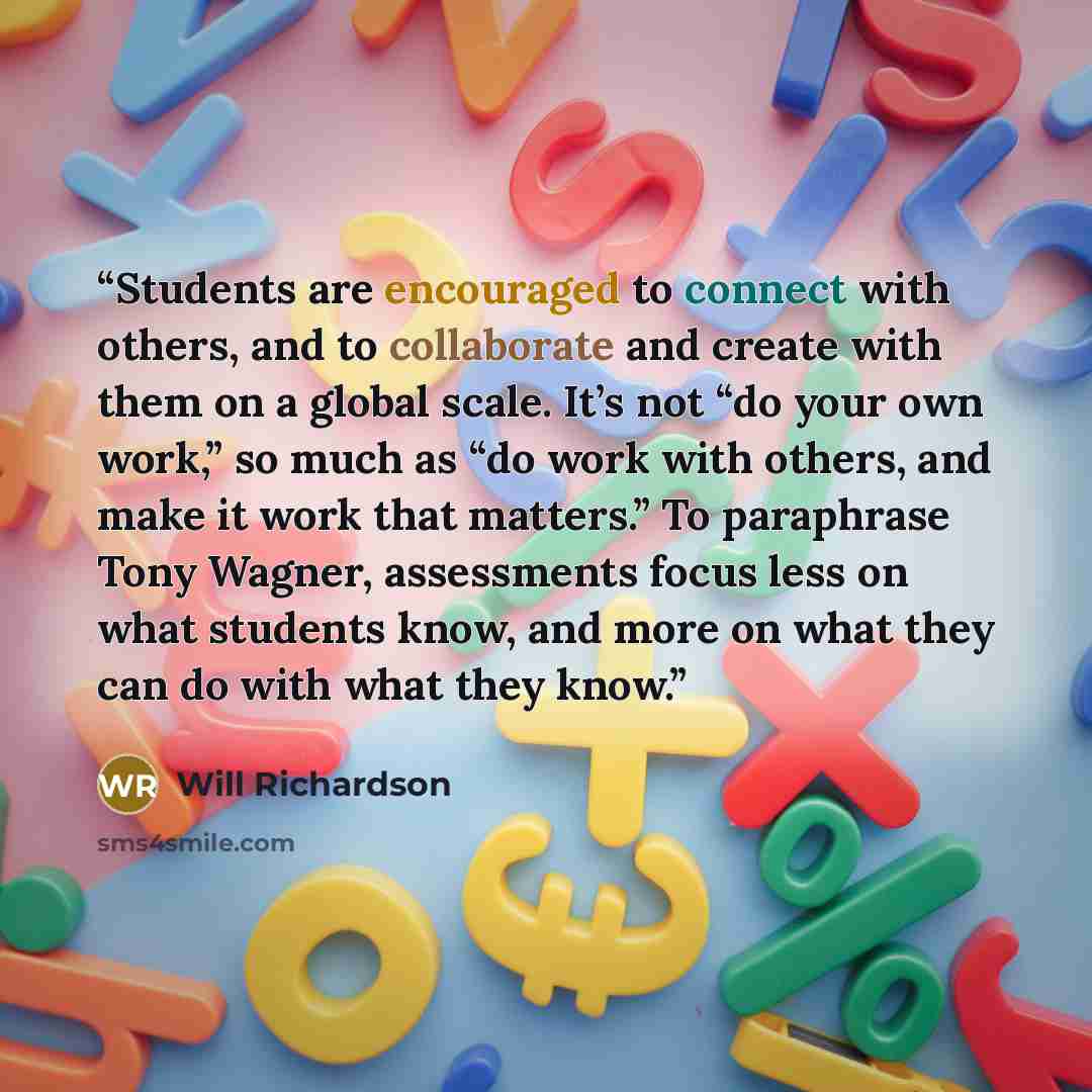“Students are encouraged to connect with others, and to collaborate and create with them on a global scale. It’s not “do your own work,” so much as “do work with others, and make it work that matters.” To paraphrase Tony Wagner, assessments focus less on what students know, and more on what they…” quote by Will Richardson