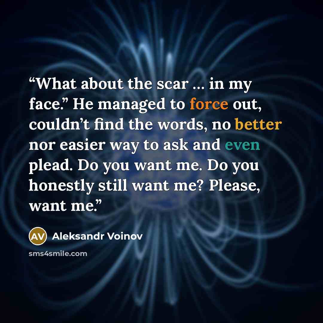 “What about the scar … in my face.” He managed to force out, couldn’t find the words, no better nor easier way to ask and even plead. Do you want me. Do you honestly still want me? Please, want me.” quote by Aleksandr Voinov