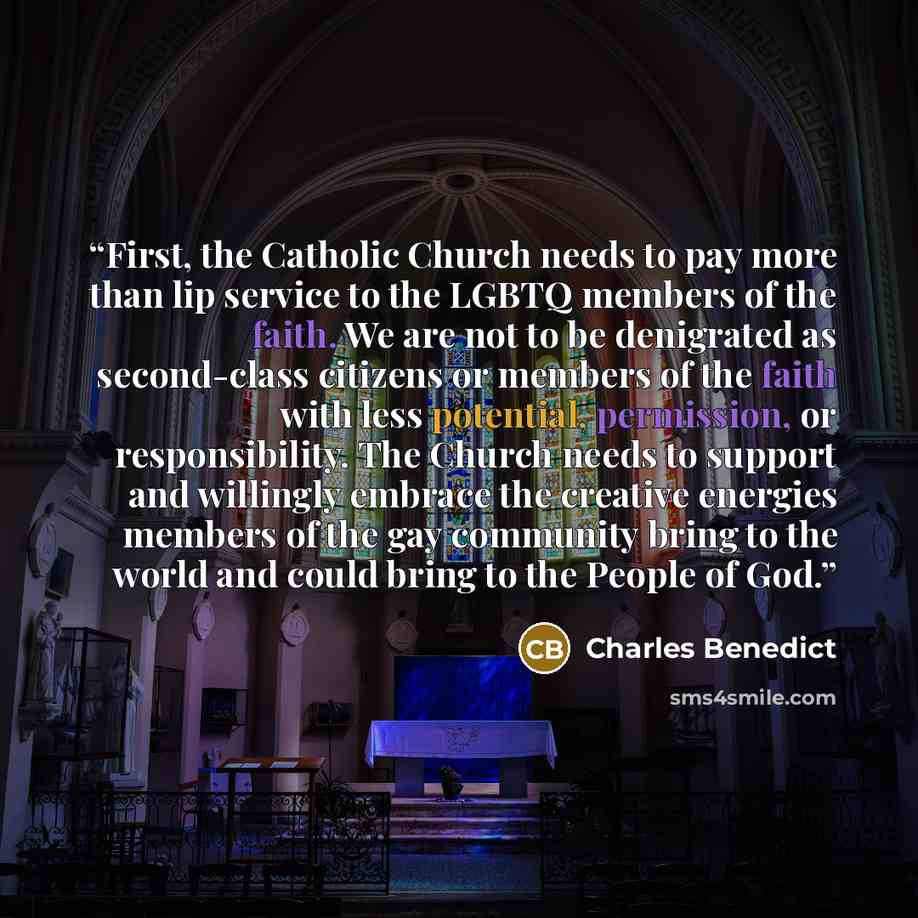 “First, the Catholic Church needs to pay more than lip service to the LGBTQ members of the faith. We are not to be denigrated as second-class citizens or members of the faith with less potential, permission, or responsibility. The Church needs to support and willingly embrace the creative energies…” quote by Charles Benedict