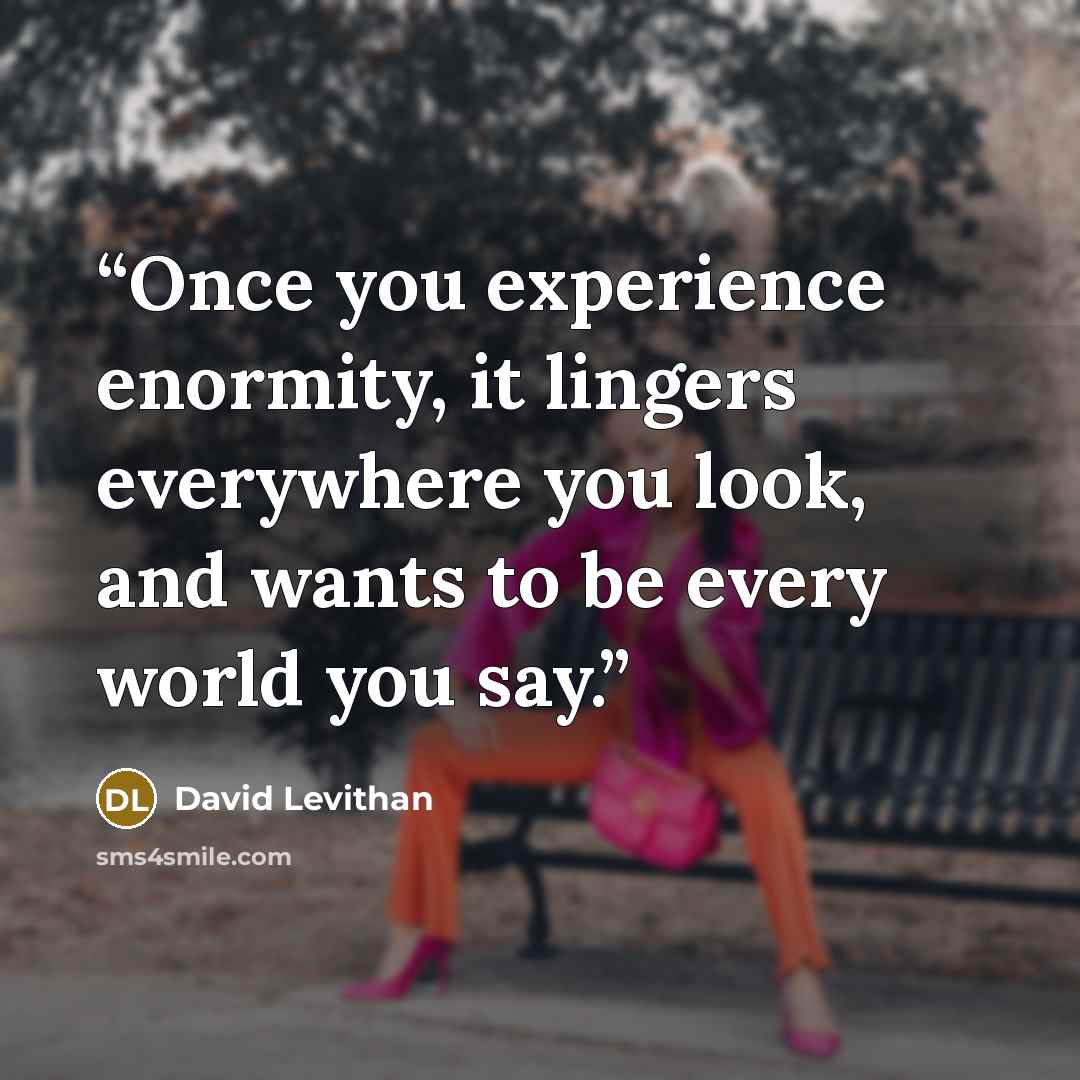 “Once you experience enormity, it lingers everywhere you look, and wants to be every world you say.” quote by David Levithan