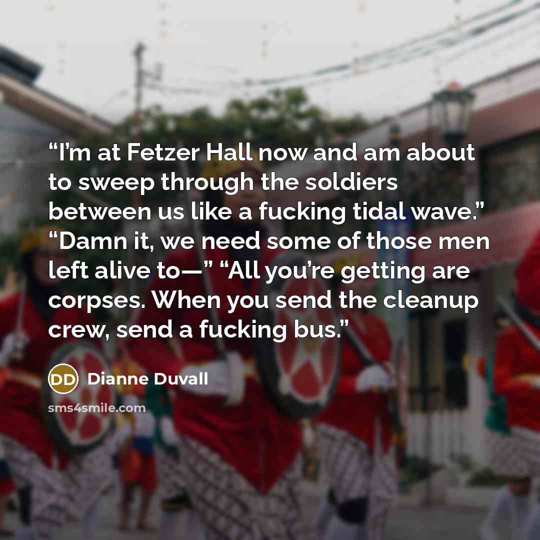 “I’m at Fetzer Hall now and am about to sweep through the soldiers between us like a fucking tidal wave.” “Damn it, we need some of those men left alive to—” “All you’re getting are corpses. When you send the cleanup crew, send a fucking bus.” quote by Dianne Duvall