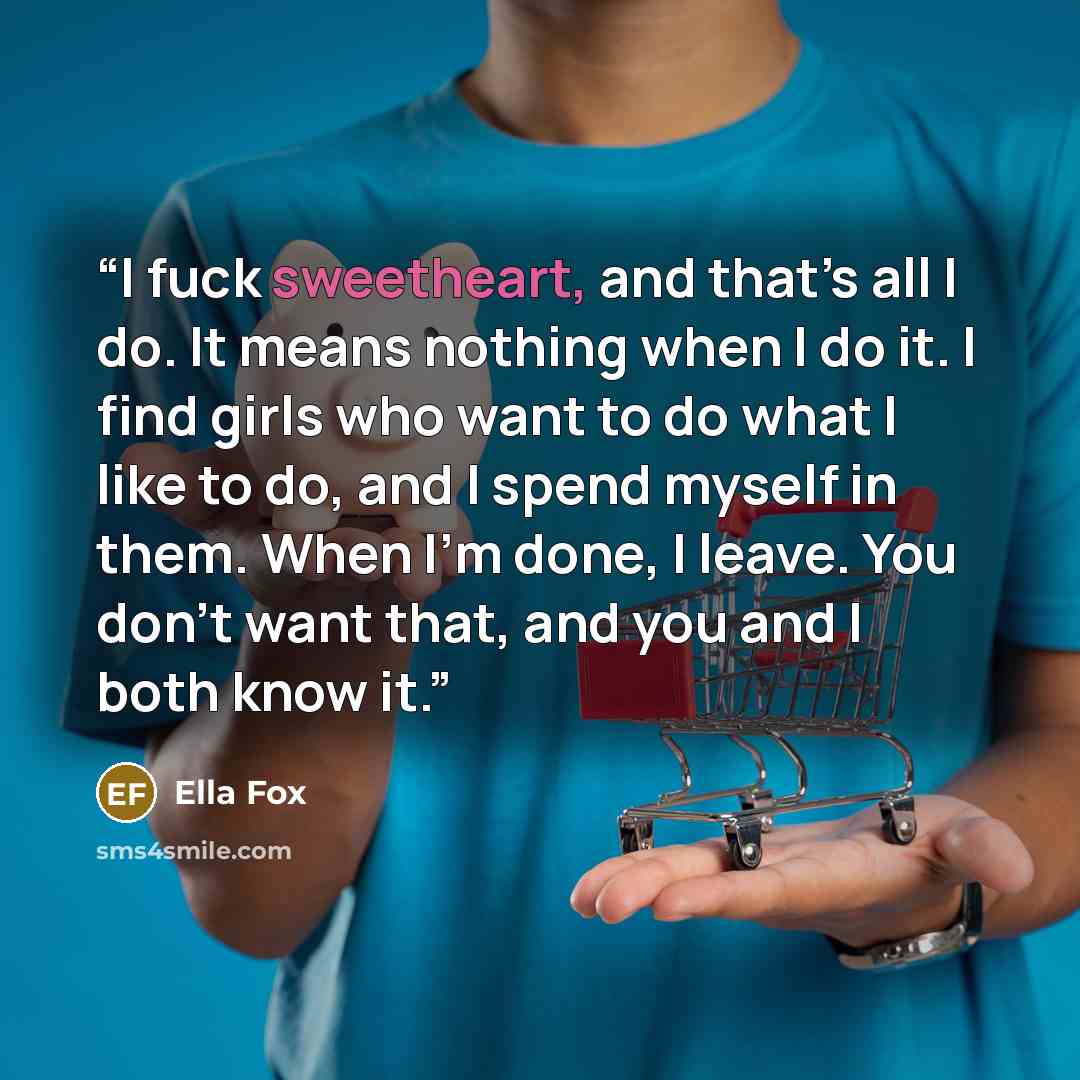 “I fuck sweetheart, and that’s all I do. It means nothing when I do it. I find girls who want to do what I like to do, and I spend myself in them. When I’m done, I leave. You don’t want that, and you and I both know it.” quote by Ella Fox