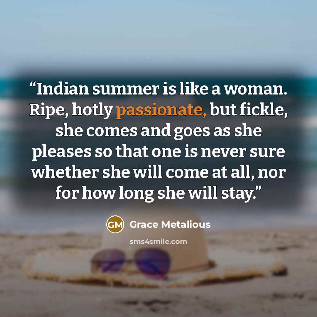 “Indian summer is like a woman. Ripe, hotly passionate, but fickle, she comes and goes as she pleases so that one is never sure whether she will come at all, nor for how long she will stay.” quote by Grace Metalious