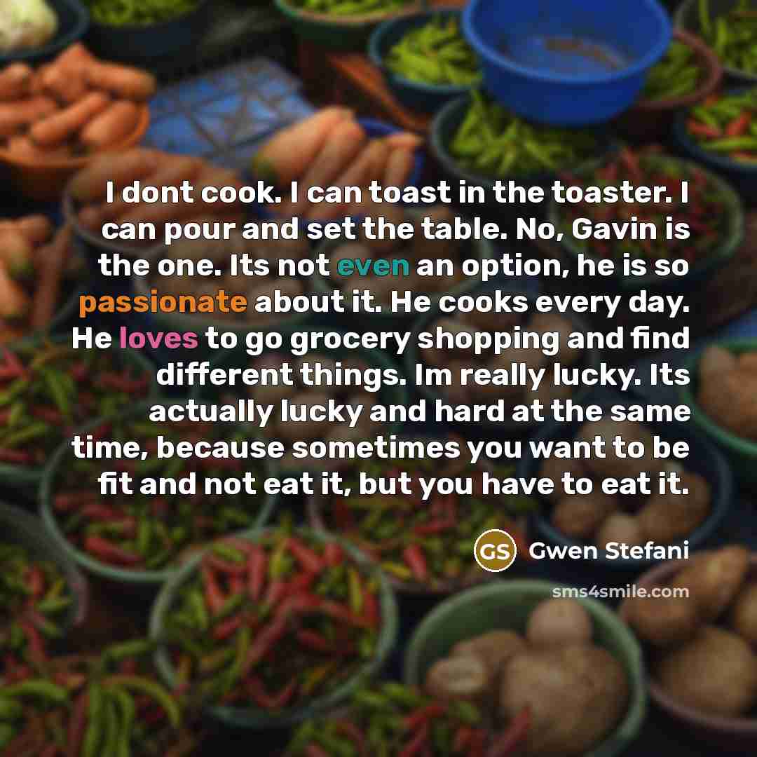“I dont cook. I can toast in the toaster. I can pour and set the table. No, Gavin is the one. Its not even an option, he is so passionate about it. He cooks every day. He loves to go grocery shopping and find different things. Im really lucky. Its actually lucky and hard at the same time, because…” quote by Gwen Stefani