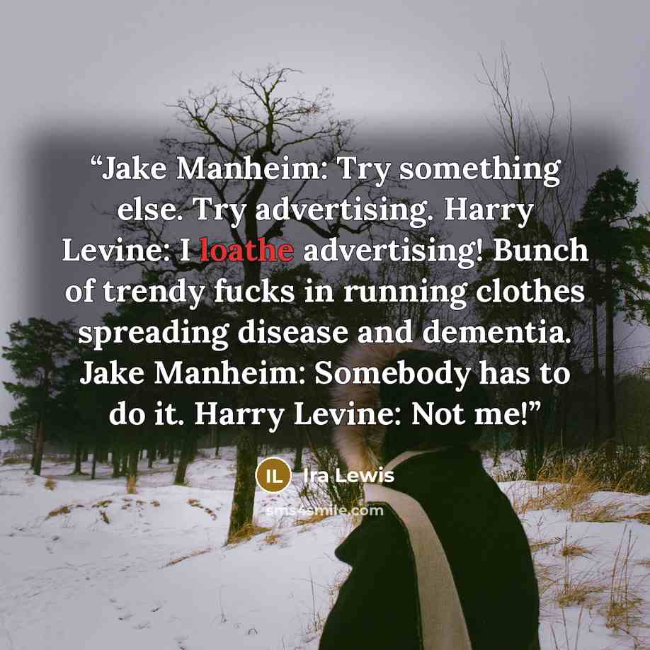 “Jake Manheim: Try something else. Try advertising. Harry Levine: I loathe advertising! Bunch of trendy fucks in running clothes spreading disease and dementia. Jake Manheim: Somebody has to do it. Harry Levine: Not me!” quote by Ira Lewis