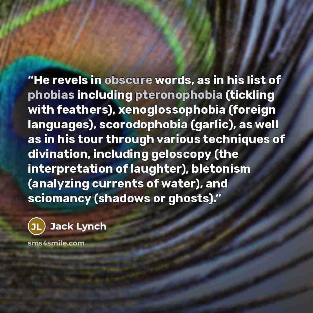 “He revels in obscure words, as in his list of phobias including pteronophobia (tickling with feathers), xenoglossophobia (foreign languages), scorodophobia (garlic), as well as in his tour through various techniques of divination, including geloscopy (the interpretation of laughter), bletonism…” quote by Jack Lynch