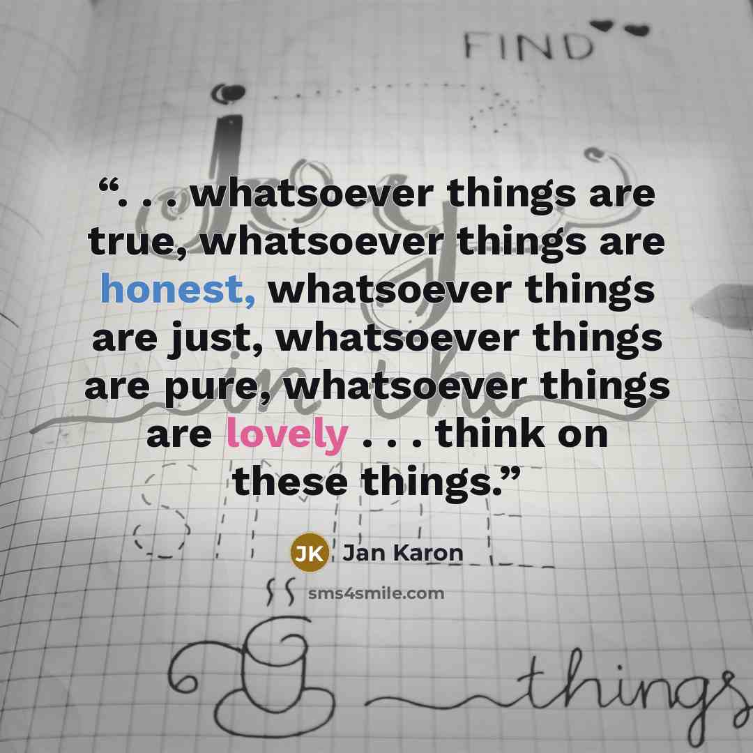“. . . whatsoever things are true, whatsoever things are honest, whatsoever things are just, whatsoever things are pure, whatsoever things are lovely . . . think on these things.” quote by Jan Karon