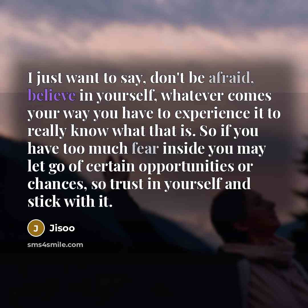 “I just want to say, don't be afraid, believe in yourself, whatever comes your way you have to experience it to really know what that is. So if you have too much fear inside you may let go of certain opportunities or chances, so trust in yourself and stick with it.” quote by Jisoo
