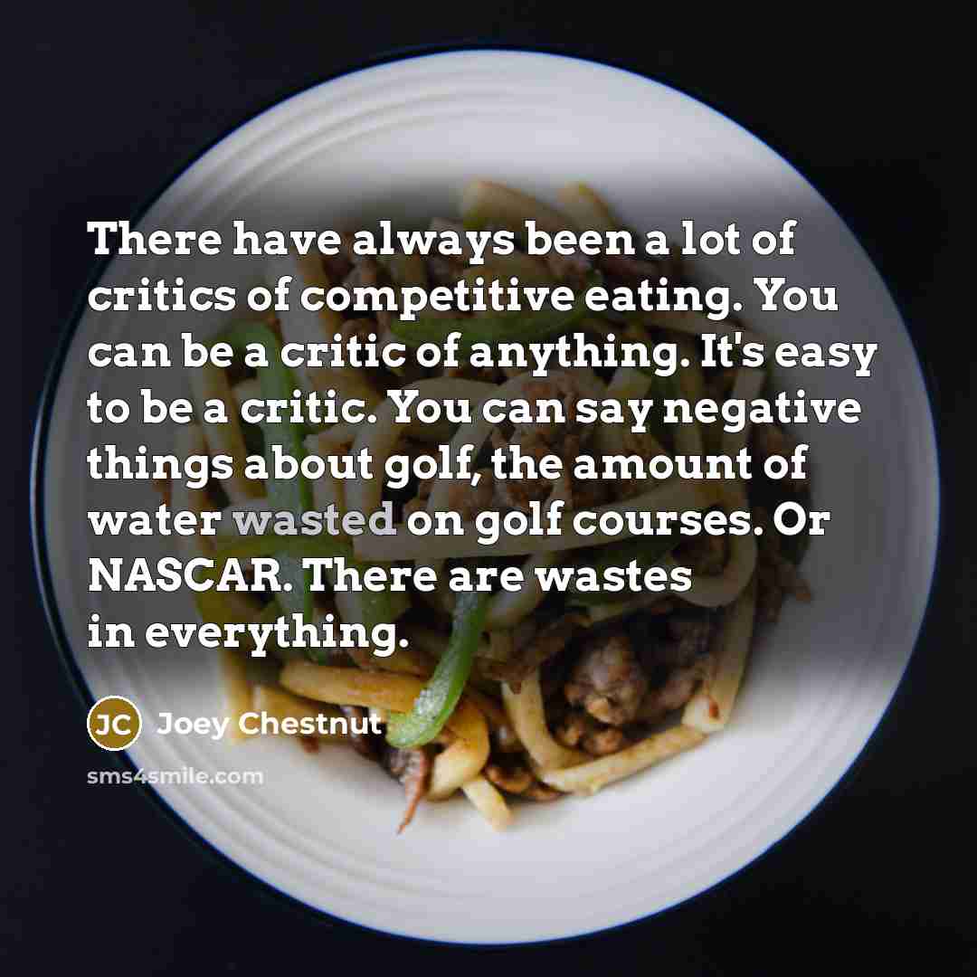 “There have always been a lot of critics of competitive eating. You can be a critic of anything. It's easy to be a critic. You can say negative things about golf, the amount of water wasted on golf courses. Or NASCAR. There are wastes in everything.” quote by Joey Chestnut