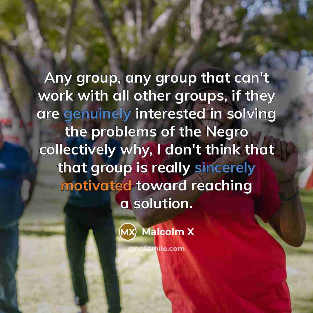 “Any group, any group that can't work with all other groups, if they are genuinely interested in solving the problems of the Negro collectively why, I don't think that that group is really sincerely motivated toward reaching a solution.” quote by Malcolm X