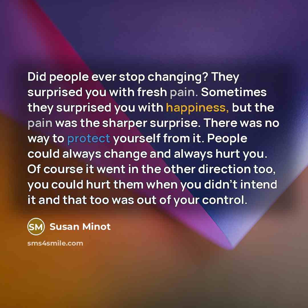 “Did people ever stop changing? They surprised you with fresh pain. Sometimes they surprised you with happiness, but the pain was the sharper surprise. There was no way to protect yourself from it. People could always change and always hurt you. Of course it went in the other direction too, you…” quote by Susan Minot