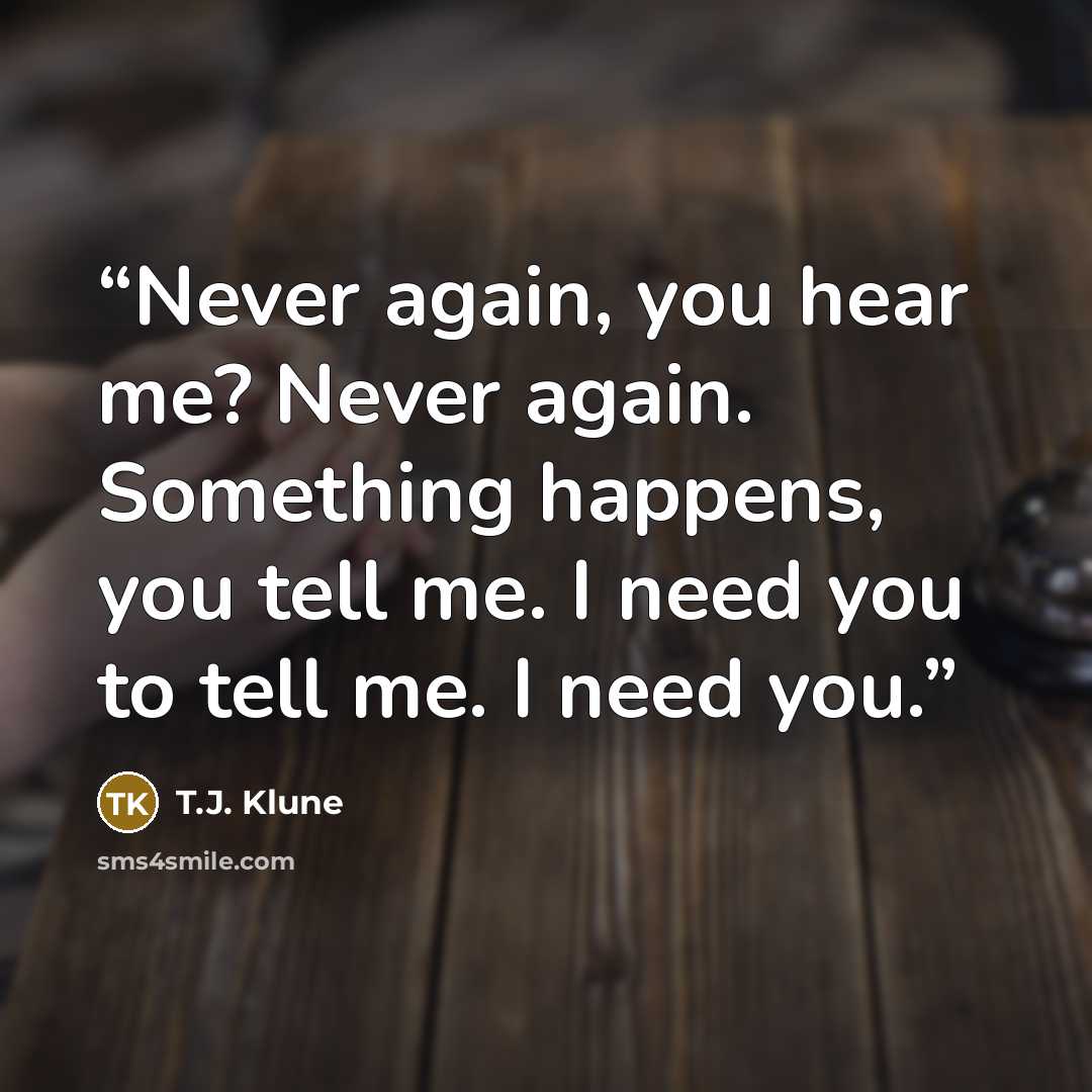 “Never again, you hear me? Never again. Something happens, you tell me. I need you to tell me. I need you.” quote by T.J. Klune