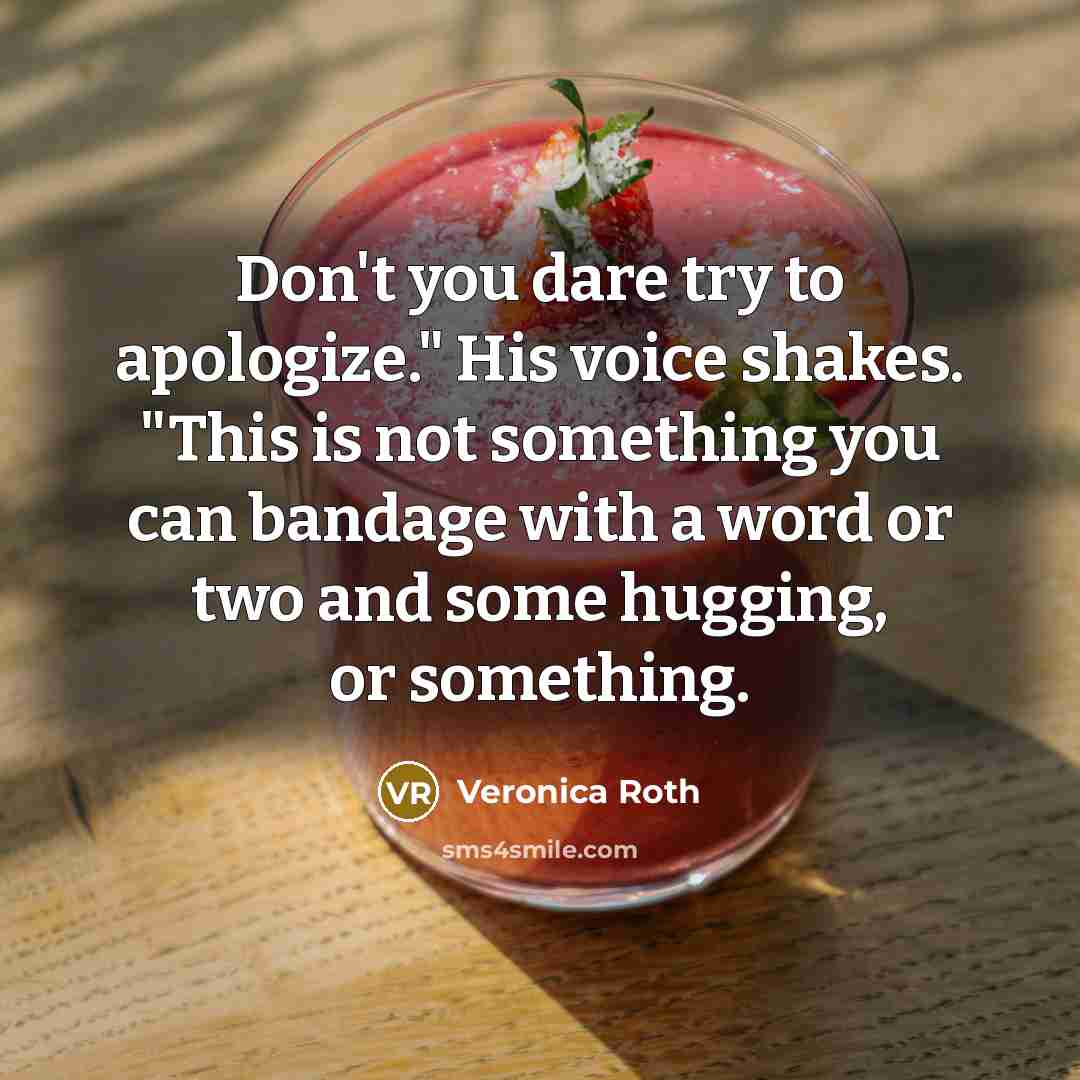 “Don't you dare try to apologize." His voice shakes. "This is not something you can bandage with a word or two and some hugging, or something.” quote by Veronica Roth