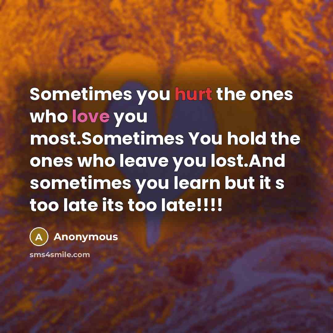 “Sometimes you hurt the ones who love you most.Sometimes You hold the ones who leave you lost.And sometimes you learn but it s too late its too late!!!!” quote by Anonymous