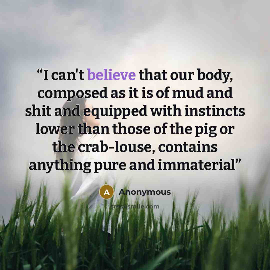 “I can't believe that our body, composed as it is of mud and shit and equipped with instincts lower than those of the pig or the crab-louse, contains anything pure and immaterial” quote by Anonymous