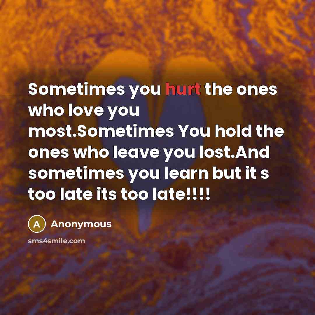 “Sometimes you hurt the ones who love you most.Sometimes You hold the ones who leave you lost.And sometimes you learn but it s too late its too late!!!!” quote by Anonymous