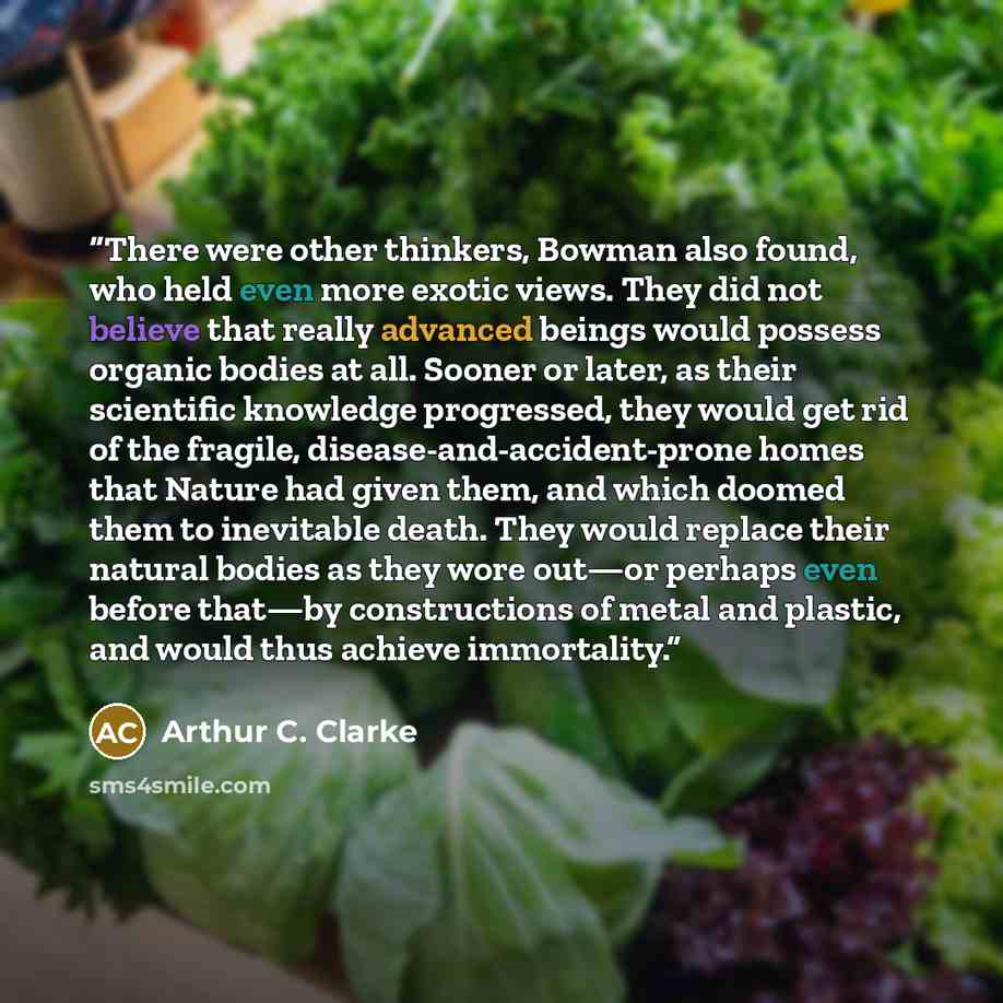 “There were other thinkers, Bowman also found, who held even more exotic views. They did not believe that really advanced beings would possess organic bodies at all. Sooner or later, as their scientific knowledge progressed, they would get rid of the fragile, disease-and-accident-prone homes that…” quote by Arthur C. Clarke