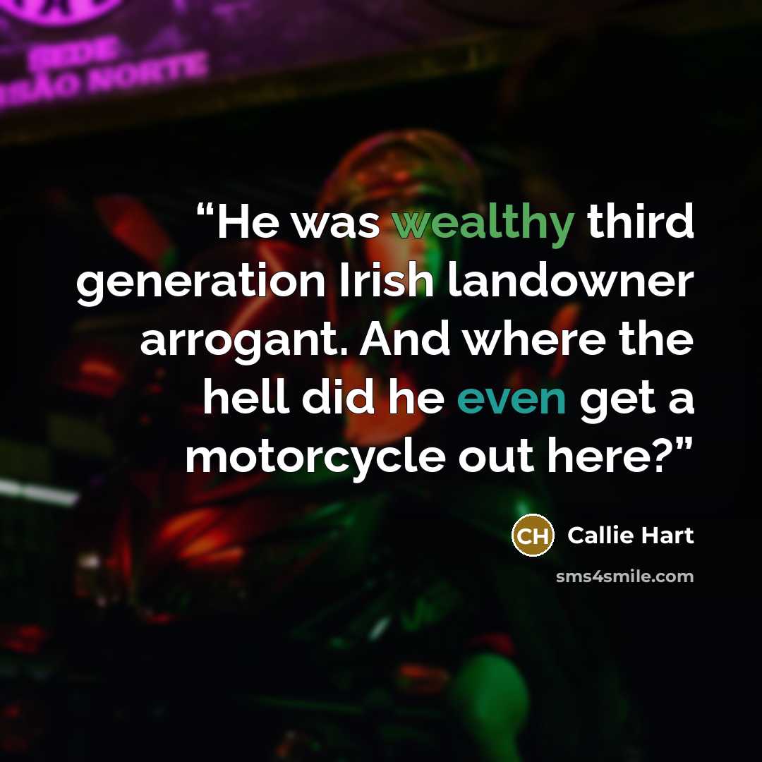 “He was wealthy third generation Irish landowner arrogant. And where the hell did he even get a motorcycle out here?” quote by Callie Hart