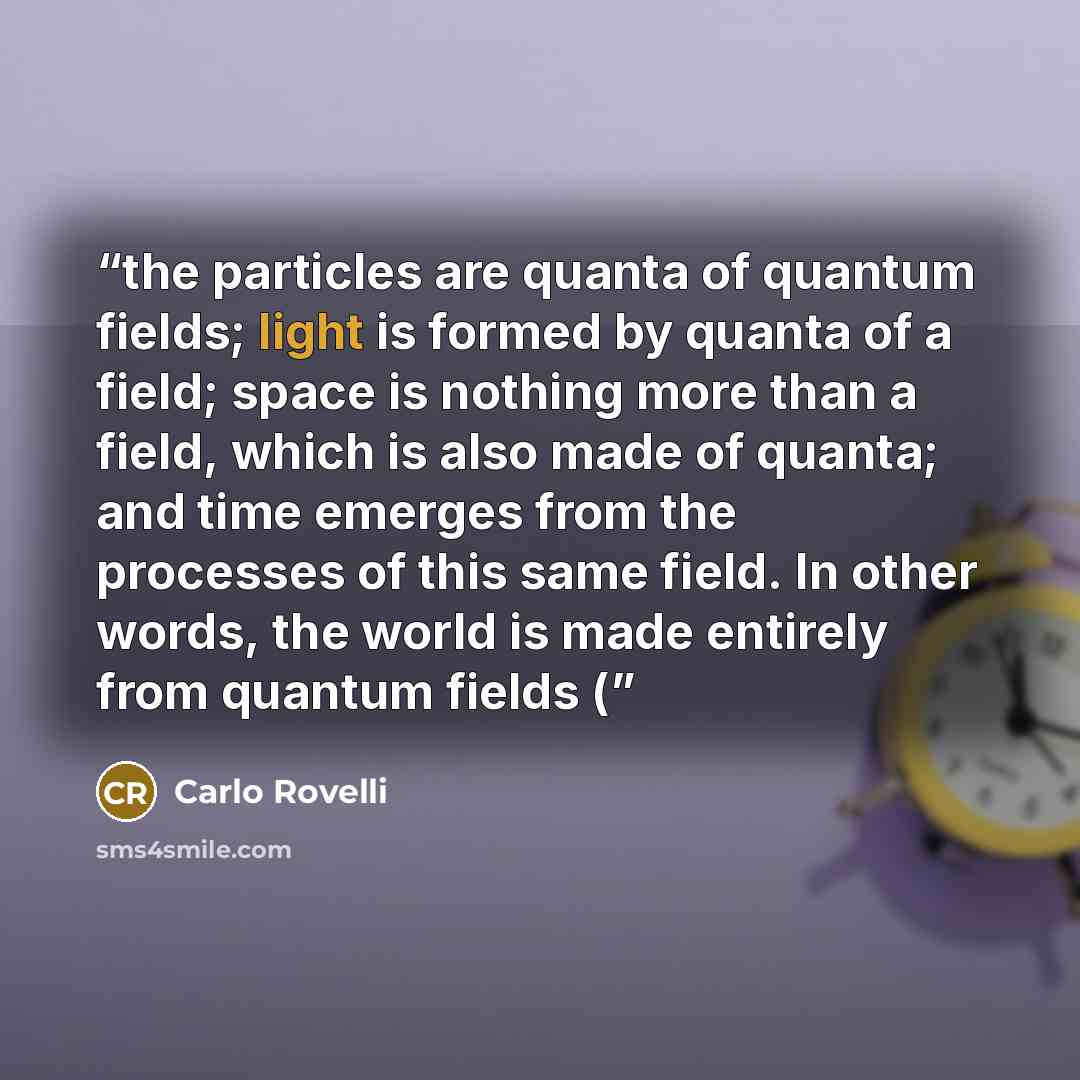 “the particles are quanta of quantum fields; light is formed by quanta of a field; space is nothing more than a field, which is also made of quanta; and time emerges from the processes of this same field. In other words, the world is made entirely from quantum fields (” quote by Carlo Rovelli