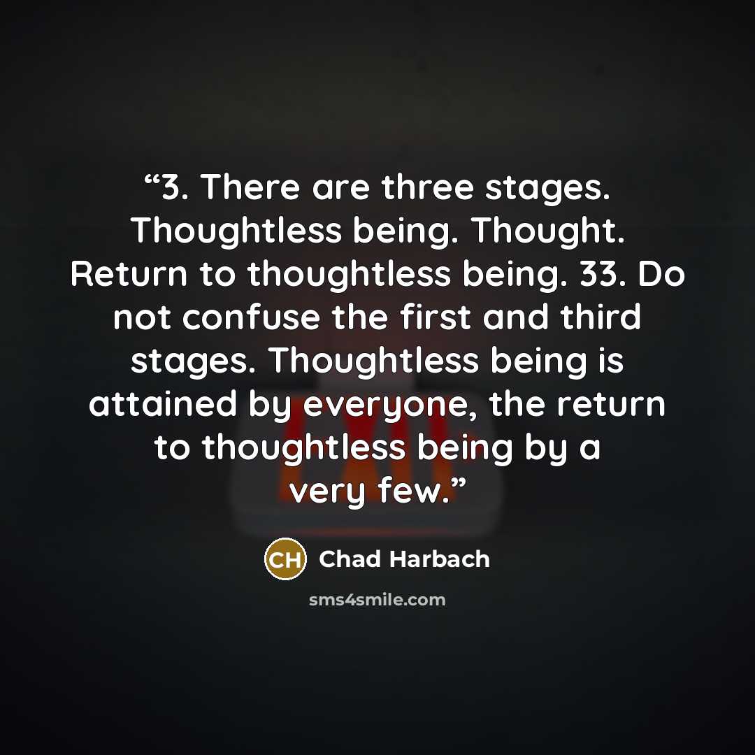 “3. There are three stages. Thoughtless being. Thought. Return to thoughtless being. 33. Do not confuse the first and third stages. Thoughtless being is attained by everyone, the return to thoughtless being by a very few.” quote by Chad Harbach