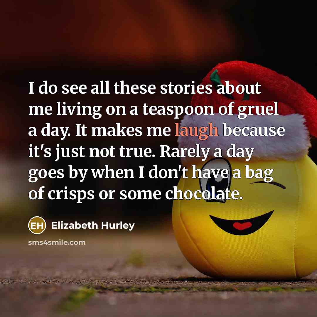 “I do see all these stories about me living on a teaspoon of gruel a day. It makes me laugh because it's just not true. Rarely a day goes by when I don't have a bag of crisps or some chocolate.” quote by Elizabeth Hurley