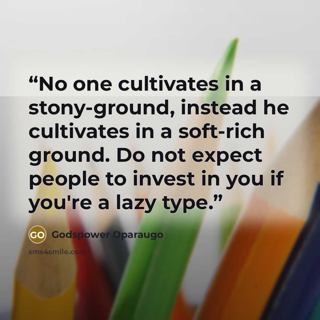 “No one cultivates in a stony-ground, instead he cultivates in a soft-rich ground. Do not expect people to invest in you if you're a lazy type.” quote by Godspower Oparaugo