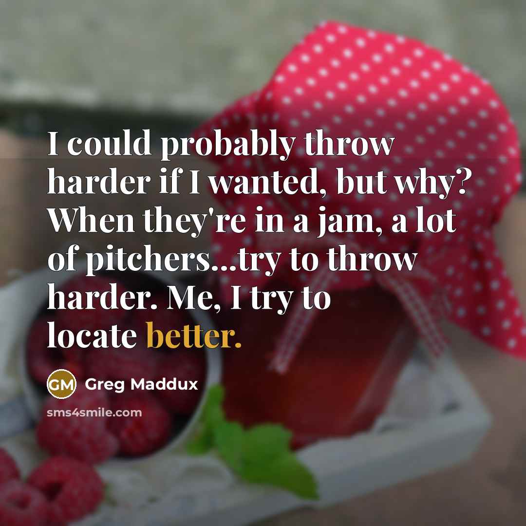 “I could probably throw harder if I wanted, but why? When they're in a jam, a lot of pitchers...try to throw harder. Me, I try to locate better.” quote by Greg Maddux