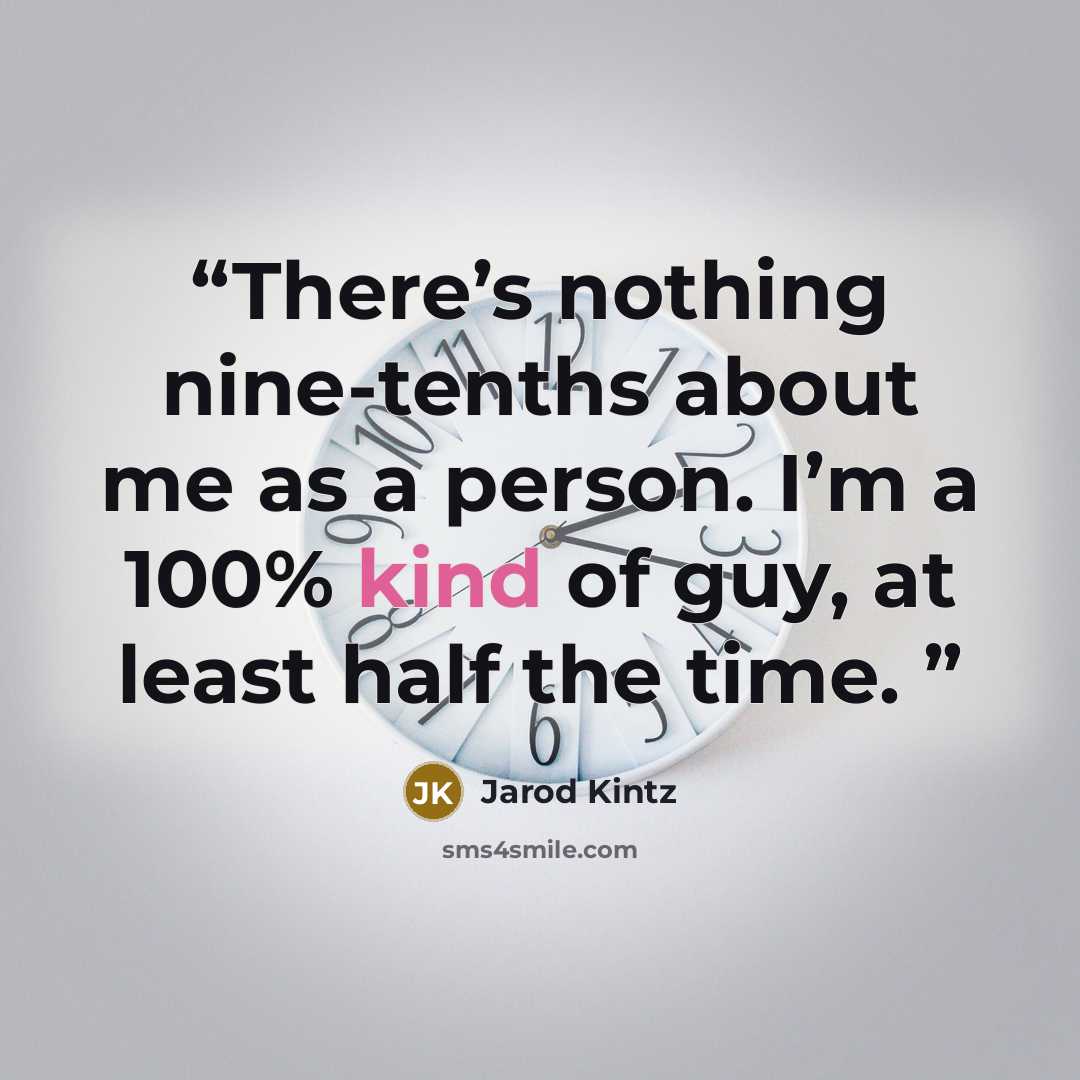 “There’s nothing nine-tenths about me as a person. I’m a 100% kind of guy, at least half the time.” quote by Jarod Kintz
