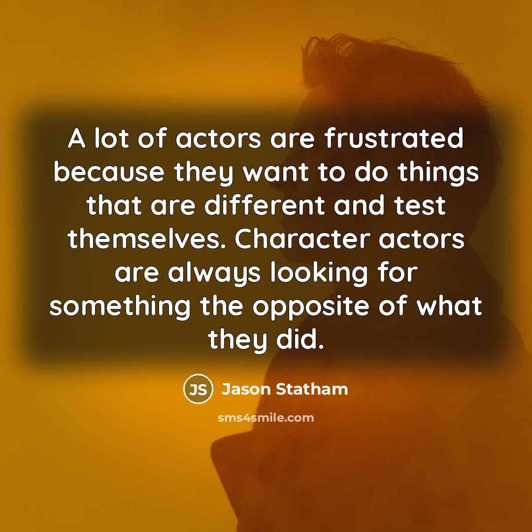 “A lot of actors are frustrated because they want to do things that are different and test themselves. Character actors are always looking for something the opposite of what they did.” quote by Jason Statham