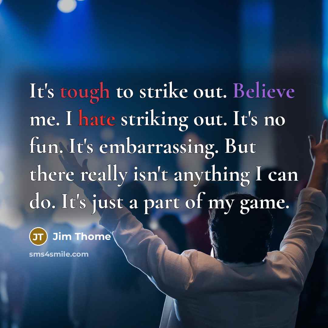 “It's tough to strike out. Believe me. I hate striking out. It's no fun. It's embarrassing. But there really isn't anything I can do. It's just a part of my game.” quote by Jim Thome