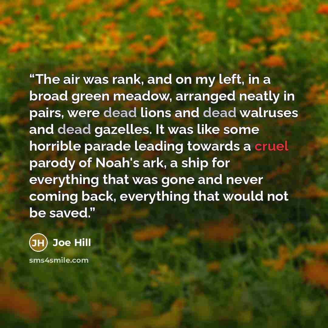 “The air was rank, and on my left, in a broad green meadow, arranged neatly in pairs, were dead lions and dead walruses and dead gazelles. It was like some horrible parade leading towards a cruel parody of Noah's ark, a ship for everything that was gone and never coming back, everything that would…” quote by Joe Hill