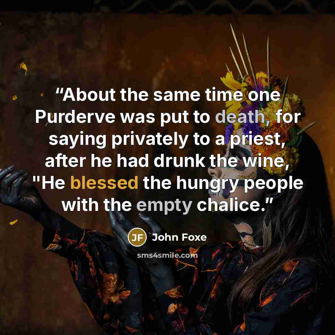 “About the same time one Purderve was put to death, for saying privately to a priest, after he had drunk the wine, "He blessed the hungry people with the empty chalice.” quote by John Foxe
