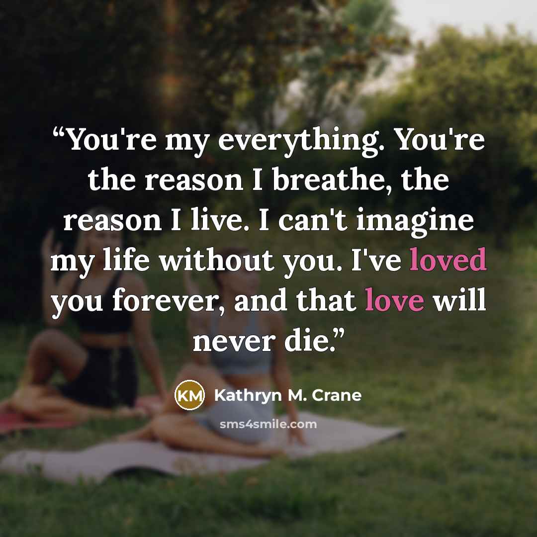 “You're my everything. You're the reason I breathe, the reason I live. I can't imagine my life without you. I've loved you forever, and that love will never die.” quote by Kathryn M. Crane