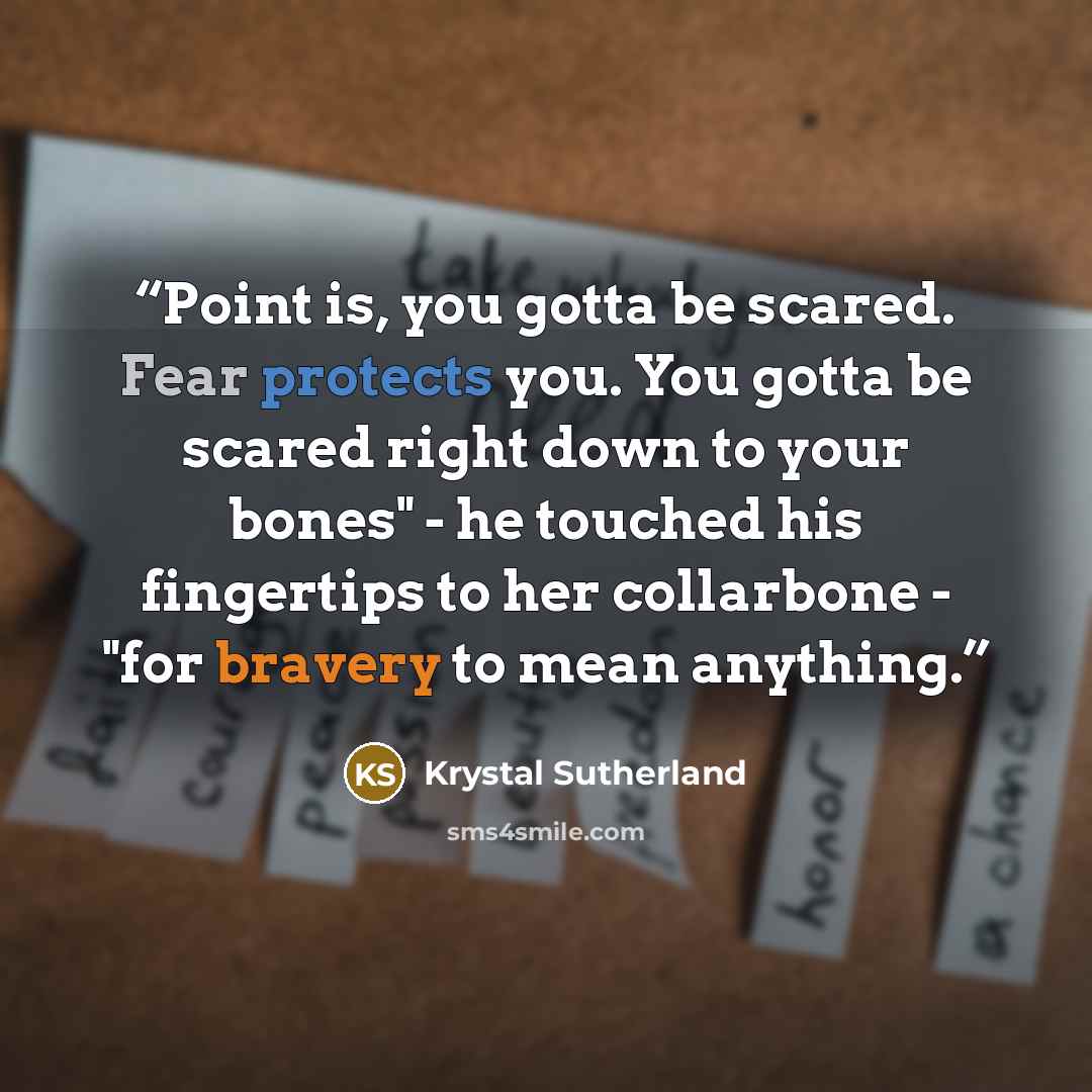 “Point is, you gotta be scared. Fear protects you. You gotta be scared right down to your bones" - he touched his fingertips to her collarbone - "for bravery to mean anything.” quote by Krystal Sutherland
