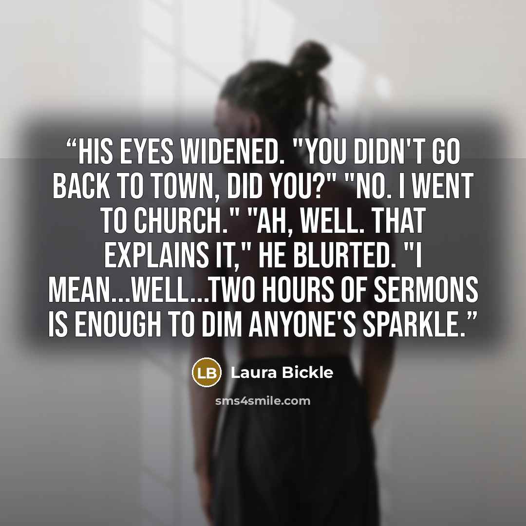 “His eyes widened. "You didn't go back to town, did you?" "No. I went to church." "Ah, well. That explains it," he blurted. "I mean...well...Two hours of sermons is enough to dim anyone's sparkle.” quote by Laura Bickle