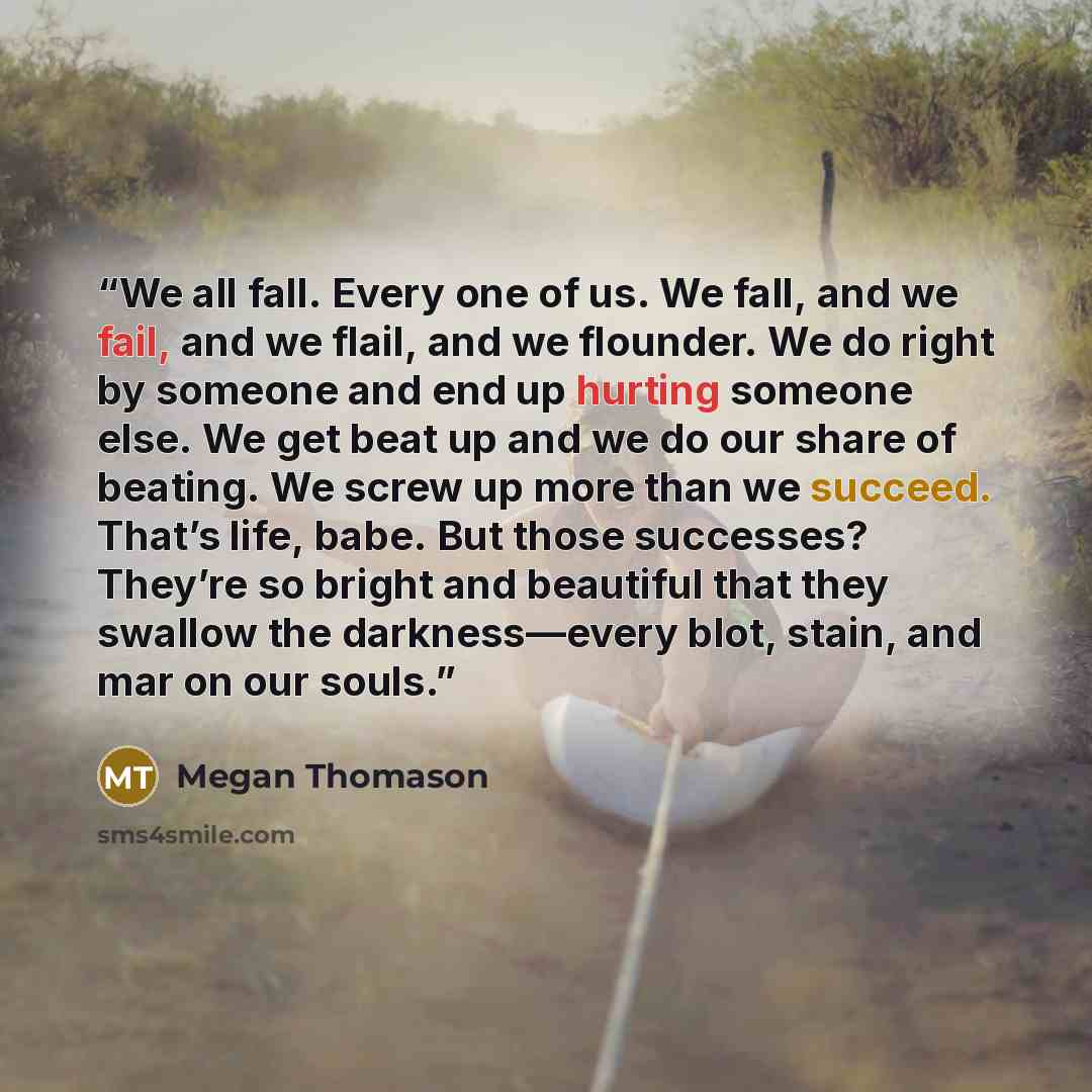 “We all fall. Every one of us. We fall, and we fail, and we flail, and we flounder. We do right by someone and end up hurting someone else. We get beat up and we do our share of beating. We screw up more than we succeed. That’s life, babe. But those successes? They’re so bright and beautiful that…” quote by Megan Thomason