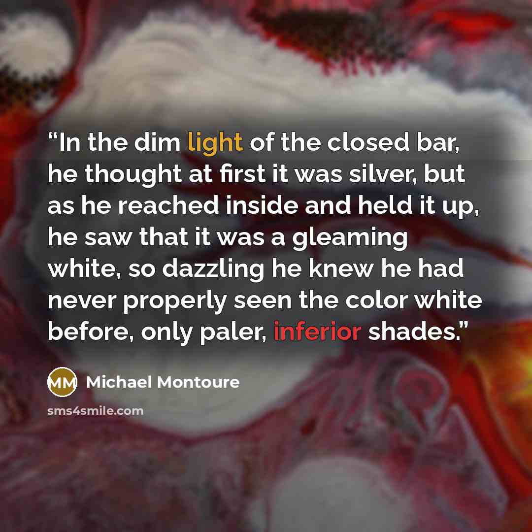 “In the dim light of the closed bar, he thought at first it was silver, but as he reached inside and held it up, he saw that it was a gleaming white, so dazzling he knew he had never properly seen the color white before, only paler, inferior shades.” quote by Michael Montoure