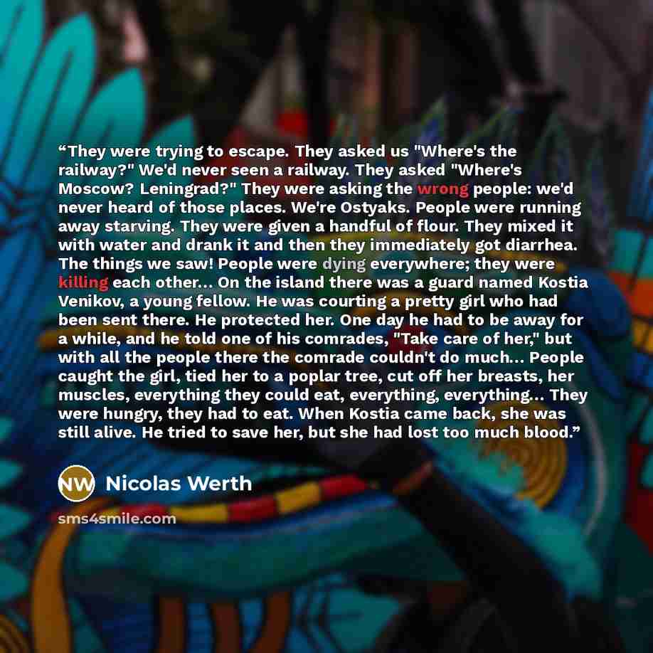 “They were trying to escape. They asked us "Where's the railway?" We'd never seen a railway. They asked "Where's Moscow? Leningrad?" They were asking the wrong people: we'd never heard of those places. We're Ostyaks. People were running away starving. They were given a handful of flour. They mixed…” quote by Nicolas Werth