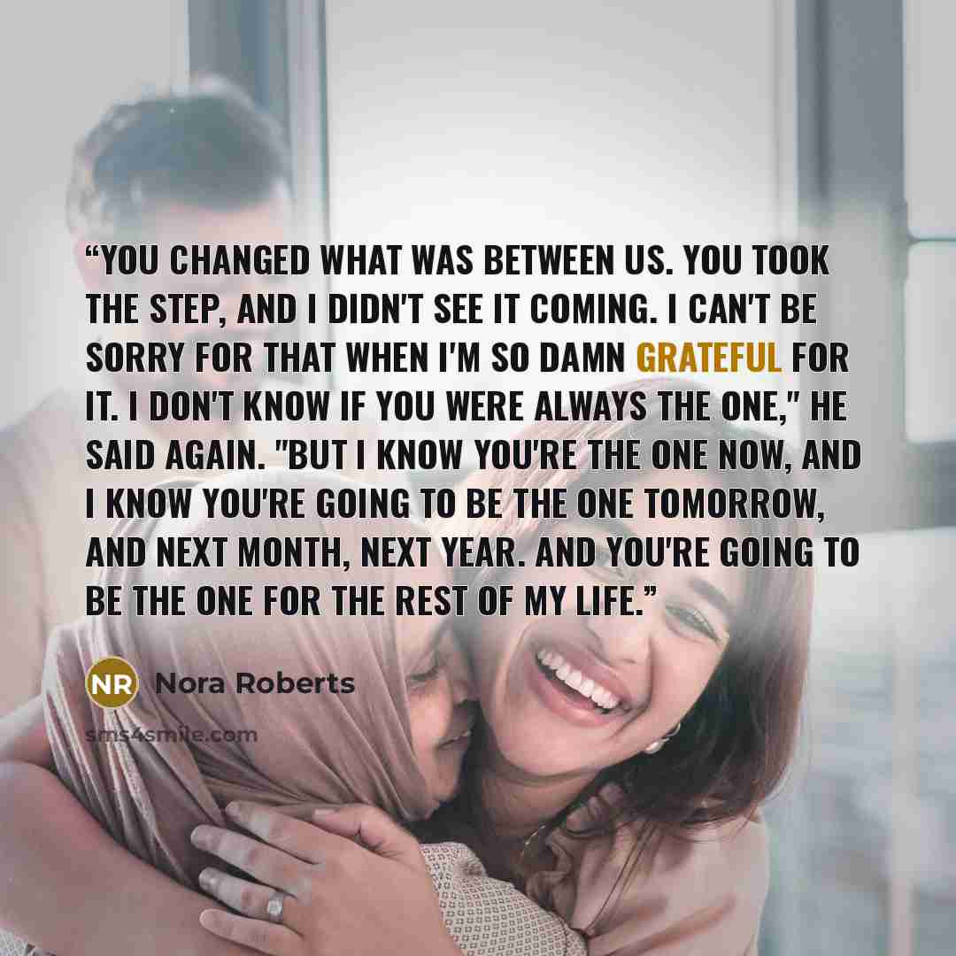 “You changed what was between us. You took the step, and I didn't see it coming. I can't be sorry for that when I'm so damn grateful for it. I don't know if you were always the one," he said again. "But I know you're the one now, and I know you're going to be the one tomorrow, and next month, next…” quote by Nora Roberts