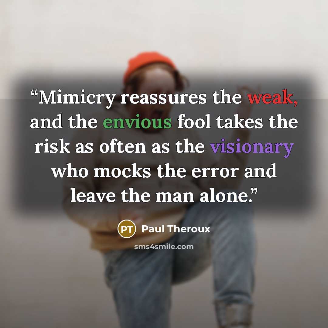 “Mimicry reassures the weak, and the envious fool takes the risk as often as the visionary who mocks the error and leave the man alone.” quote by Paul Theroux