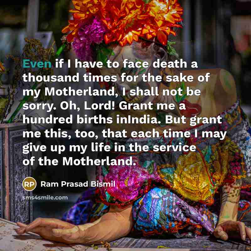 “Even if I have to face death a thousand times for the sake of my Motherland, I shall not be sorry. Oh, Lord! Grant me a hundred births inIndia. But grant me this, too, that each time I may give up my life in the service of the Motherland.” quote by Ram Prasad Bismil