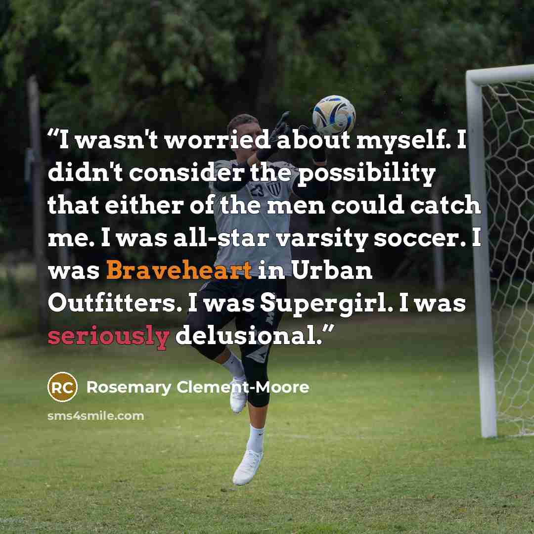 “I wasn't worried about myself. I didn't consider the possibility that either of the men could catch me. I was all-star varsity soccer. I was Braveheart in Urban Outfitters. I was Supergirl. I was seriously delusional.” quote by Rosemary Clement-Moore