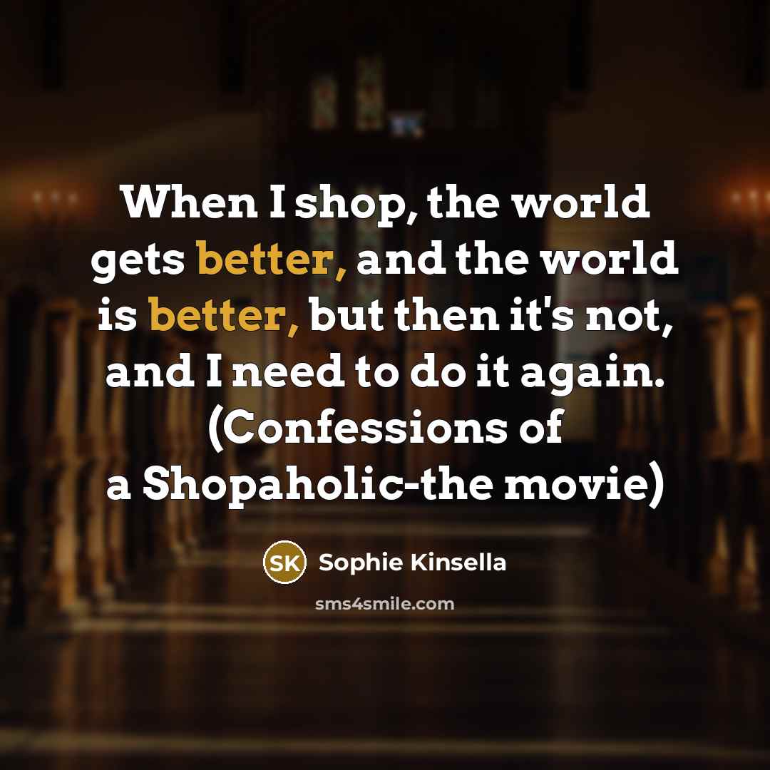 “When I shop, the world gets better, and the world is better, but then it's not, and I need to do it again. (Confessions of a Shopaholic-the movie)” quote by Sophie Kinsella