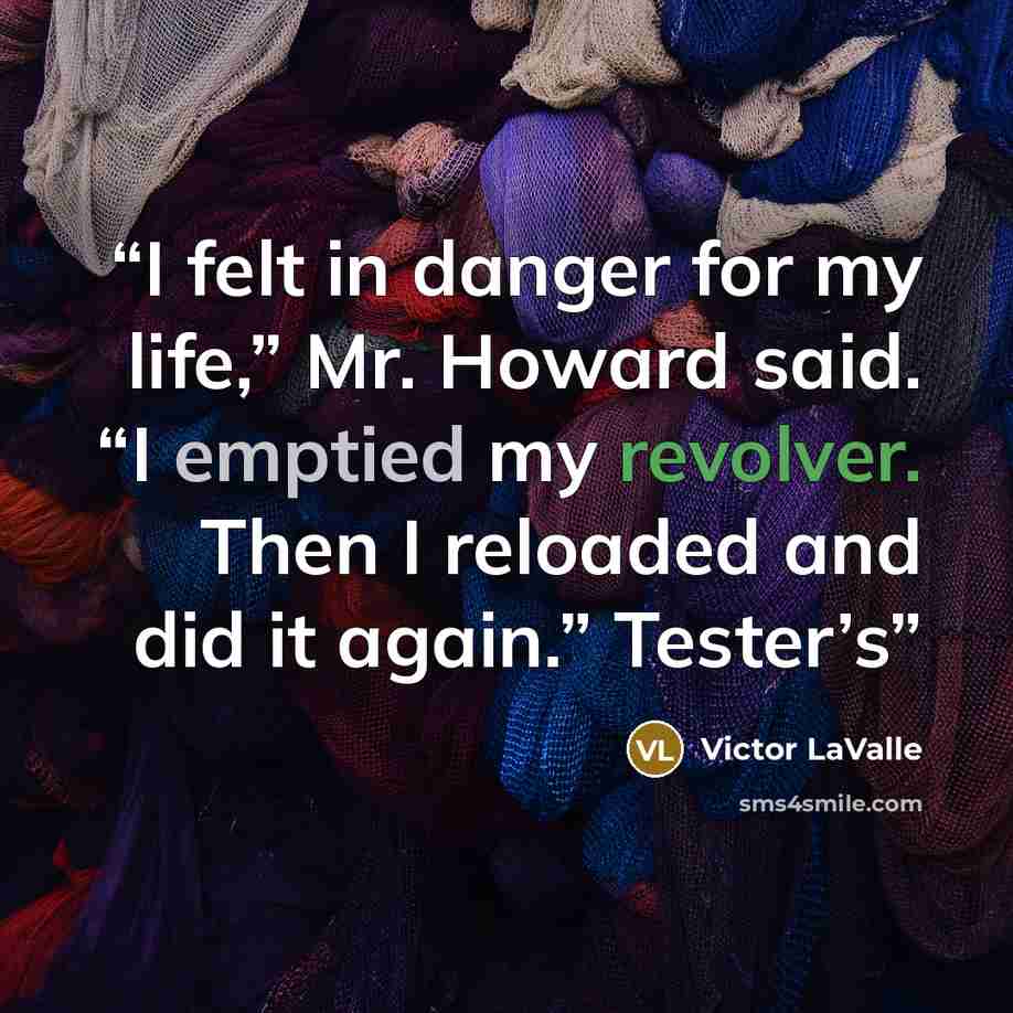 “I felt in danger for my life,” Mr. Howard said. “I emptied my revolver. Then I reloaded and did it again.” Tester’s” quote by Victor LaValle