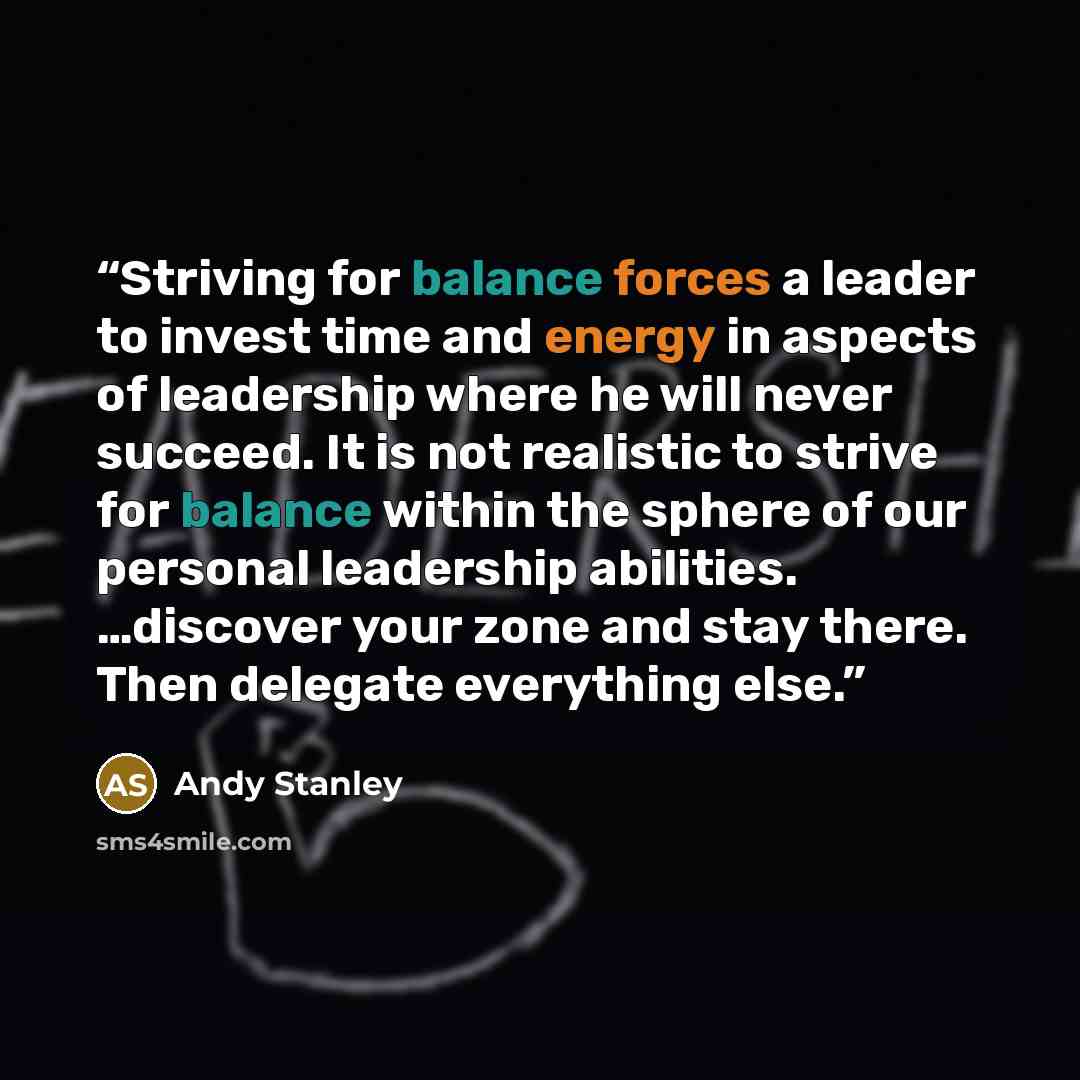 “Striving for balance forces a leader to invest time and energy in aspects of leadership where he will never succeed. It is not realistic to strive for balance within the sphere of our personal leadership abilities. …discover your zone and stay there. Then delegate everything else.” quote by Andy Stanley
