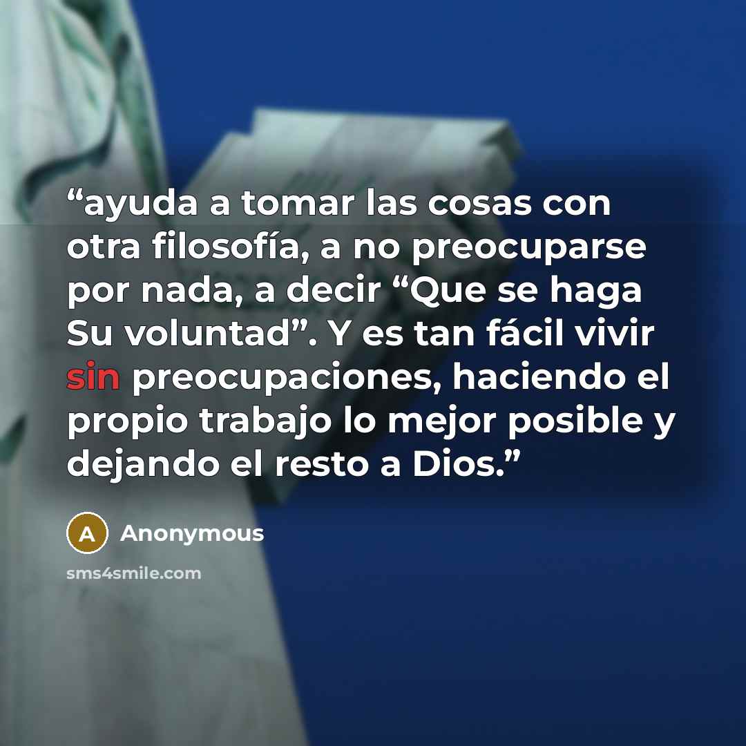 “ayuda a tomar las cosas con otra filosofía, a no preocuparse por nada, a decir “Que se haga Su voluntad”. Y es tan fácil vivir sin preocupaciones, haciendo el propio trabajo lo mejor posible y dejando el resto a Dios.” quote by Anonymous